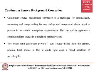 RIPER
AUTONOMOUS
NAAC &
NBA (UG)
SIRO- DSIR
Raghavendra Institute of Pharmaceutical Education and Research - Autonomous
K.R.Palli Cross, Chiyyedu, Anantapuramu, A. P- 515721
Continuum Source Background Correction
 Continuum source background correction is a technique for automatically
measuring and compensating for any background component which might be
present in an atomic absorption measurement. This method incorporates a
continuum light source in a modified optical system.
 The broad band continuum (‘‘white’’ light) source differs from the primary
(atomic line) source in that it emits light over a broad spectrum of
wavelengths.
17
 