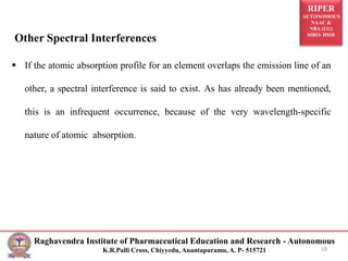 RIPER
AUTONOMOUS
NAAC &
NBA (UG)
SIRO- DSIR
Raghavendra Institute of Pharmaceutical Education and Research - Autonomous
K.R.Palli Cross, Chiyyedu, Anantapuramu, A. P- 515721
Other Spectral Interferences
 If the atomic absorption profile for an element overlaps the emission line of an
other, a spectral interference is said to exist. As has already been mentioned,
this is an infrequent occurrence, because of the very wavelength-specific
nature of atomic absorption.
18
 