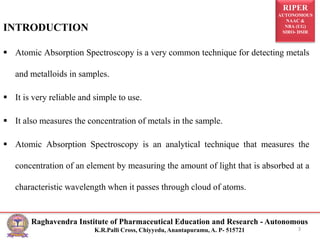 RIPER
AUTONOMOUS
NAAC &
NBA (UG)
SIRO- DSIR
Raghavendra Institute of Pharmaceutical Education and Research - Autonomous
K.R.Palli Cross, Chiyyedu, Anantapuramu, A. P- 515721
INTRODUCTION
 Atomic Absorption Spectroscopy is a very common technique for detecting metals
and metalloids in samples.
 It is very reliable and simple to use.
 It also measures the concentration of metals in the sample.
 Atomic Absorption Spectroscopy is an analytical technique that measures the
concentration of an element by measuring the amount of light that is absorbed at a
characteristic wavelength when it passes through cloud of atoms.
3
 