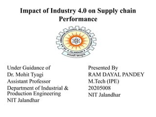 Impact of Industry 4.0 on Supply chain
Performance
Under Guidance of
Dr. Mohit Tyagi
Assistant Professor
Department of Industrial &
Production Engineering
NIT Jalandhar
Presented By
RAM DAYAL PANDEY
M.Tech (IPE)
20205008
NIT Jalandhar
 