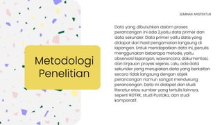 Data yang dibutuhkan dalam proses
perancangan ini ada 2,yaitu data primer dan
data sekunder. Data primer yaitu data yang
didapat dari hasil pengamatan langsung di
lapangan. Untuk mendapatkan data ini, penulis
menggunakan beberapa metode, yaitu
observasi lapangan, wawancara, dokumentasi,
dan tinjauan proyek sejenis. Lalu, ada data
sekunder yang merupakan data yang berkaitan
secara tidak langsung dengan objek
perancangan namun sangat mendukung
perancangan. Data ini didapat dari studi
literatur atau sumber yang tertulis lainnya,
seperti RDTRK, studi Pustaka, dan studi
komparatif.
Metodologi
Penelitian
SEMINAR ARSITEKTUR
 