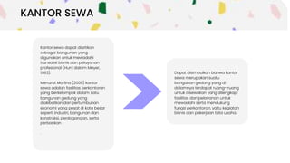 Kantor sewa dapat diartikan
sebagai bangunan yang
digunakan untuk mewadahi
transaksi bisnis dan pelayanan
profesional (Hunt dalam Meyer,
1983).
Menurut Marlina (2008) kantor
sewa adalah fasilitas perkantoran
yang berkelompok dalam satu
bangunan gedung yang
diakibatkan dari pertumbuhan
ekonomi yang pesat di kota besar
seperti industri, bangunan dan
konstruksi, perdagangan, serta
perbankan
.
Ini dapat
diambil sebagai
pilihan.
Dapat disimpulkan bahwa kantor
sewa merupakan suatu
bangunan gedung yang di
dalamnya terdapat ruang- ruang
untuk disewakan yang dilengkapi
fasilitas dan pelayanan untuk
mewadahi serta mendukung
fungsi perkantoran, yaitu kegiatan
bisnis dan pekerjaan tata usaha.
KANTOR SEWA
 