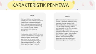 UMUM
Menurut Beltina dan Labeckis
(2006), tipe perusahaan penyewa
dibedakan menjadi beberapa
jenis bidang usaha, yaitu bidang
retail, bidang Informasi Teknologi
(IT), bidang logistik, bidang
pemasaran dan bidang
konstruksi.
Sedangkan Adnan (2012), dimana
dalam penelitiannya terdapat tiga
bidang usaha perusahaan
penyewa kantor sewa, yaitu
perusahaan bidang keuangan,
perusahaan bidang ITC serta
bidang oil and gas (mining).
Ini dapat
diambil sebagai
pilihan.
KHUSUS
Dilansir dari laman katadata.co.id
dalam jurnalisme datanya yang
berjudul Startup di Indonesia
Banyak Didirikan Anak Muda Usía
25-38 Tahun ini mengungkap
bahwa pada tahun 2018 terdapat
992 start-up di Indonesia
pendirinya berusia di rentang usía
25-38 tahun. Dapat disimpulkan
bahwa mayoritas pengguna
kantor sewa ini merupakan
kalangan dari generasi Y dan
beberapa generasi Z nantinya.
KARAKTERISTIK PENYEWA
 
