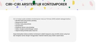 Ciri-ciri dasar pada arsitektur kontemporer menurut Thimoty (2013) adalah sebagai berikut:
• Memiliki fasad yang tembus pandang
• Bangunannya kokoh
• Konsep ruang yang terbuka
• Kenyamanan
• Eksplorasi elemen area lansekap
• Selalu mengikuti perkembangan zaman
• Dapat terulang kembali pada masa kini
Dapat disimpulkan bahwa arsitektur kontemporer adalah bangunan yang memiliki struktur yang kuat
dan mengikuti zaman dengan menggunakan material-material yang modern seperti beton.
CIRI-CIRI ARSITEKTUR KONTEMPORER
 