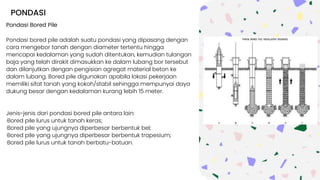 PONDASI
Pondasi Bored Pile
Pondasi bored pile adalah suatu pondasi yang dipasang dengan
cara mengebor tanah dengan diameter tertentu hingga
mencapai kedalaman yang sudah ditentukan, kemudian tulangan
baja yang telah dirakit dimasukkan ke dalam lubang bor tersebut
dan dilanjutkan dengan pengisian agregat material beton ke
dalam lubang. Bored pile digunakan apabila lokasi pekerjaan
memiliki sifat tanah yang kokoh/stabil sehingga mempunyai daya
dukung besar dengan kedalaman kurang lebih 15 meter.
Jenis-jenis dari pondasi bored pile antara lain:
·Bored pile lurus untuk tanah keras;
·Bored pile yang ujungnya diperbesar berbentuk bel;
·Bored pile yang ujungnya diperbesar berbentuk trapesium;
·Bored pile lurus untuk tanah berbatu-batuan.
 