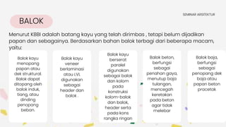 BALOK
Menurut KBBI adalah batang kayu yang telah dirimbas , tetapi belum dijadikan
papan dan sebagainya. Berdasarkan bahan balok terbagi dari beberapa macam,
yaitu:
SEMINAR ARSITEKTUR
Balok kayu
veneer
berlaminasi
atau LVL
digunakan
sebagai
header dan
balok .
Balok kayu
berserat
paralel
digunakan
sebagai balok
dan kolom
pada
konstruksi
kolom-balok
dan balok,
header serta
pada kons
rangka ringan
Balok beton,
berfungsi
sebagai
penahan gaya,
menutup baja
tulangan,
mencegah
keretakan
pada beton
agar tidak
melebar
Balok baja,
berfungsi
sebagai
penopang dek
baja atau
papan beton
pracetak
Balok kayu
menopang
papan atau
dek struktural.
Balok dapat
ditopang oleh
balok induk,
tiang, atau
dinding
penopang
beban.
 