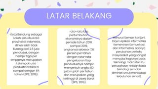 LATAR BELAKANG
Kota Bandung sebagai
salah satu ibu kota
provinsi di Indonesia,
dihuni oleh tidak
kurang dari 2.5 juta
penduduk, dengan
hampir tiga per
empatnya merupakan
kelompok usia
produktif antara 15
sampai dengan 64
tahun (BPS, 2019).
rata-rata laju
pertumbuhan
ekonominya dalam
periode tahun 2010
sampai 2019,
angkanya sebesar 7,6
persen per tahun
dengan rata-rata
pengeluaran tiap
penduduknya hampir
menyentuh angka 80
juta rupiah per tahun
dan merupakan yang
tertinggi di Jawa Barat
(BPS, 2019).
Menurut Semuel Abrijani,
Dirjen Aplikasi Informatika
Kementrian Komunikasi
dan Informatika, adanya
perubahan perilaku
masyarakat yang sangat
menyukai kegiatan basis
teknologi, maka dari itu
perusahaan rintisan basis
teknologi semakin
diminati untuk mencukupi
kebutuhan sehari2
 