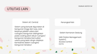 UTILITAS LAIN
SEMINAR ARSITEKTUR
Sistem AC Central
Sistem yang banyak digunakan di
bangunan tinggi dan luas, cara
kerjanya adalah udara dari
ruangan/ bangunan didinginkan
pada cooling plant diluar ruangan/
bangunan tersebut kemudian
udara yang telah dingin dialirkan
Kembali ke dalam ruangan/
bangunan tersebut
Penangkal Petir
Sistem Kemanan Gedung
VMS (Visitor Management
System)
Access Control
CCTV
 