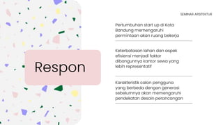 Pertumbuhan start up di Kota
Bandung memengaruhi
permintaan akan ruang bekerja
Keterbatasan lahan dan aspek
efisiensi menjadi faktor
dibangunnya kantor sewa yang
lebih representatif
Respon
SEMINAR ARSITEKTUR
Karakteristik calon pengguna
yang berbeda dengan generasi
sebelumnya akan memengaruhi
pendekatan desain perancangan
 