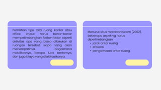 Pemilihan tipe tata ruang kantor atau
office layout harus benar-benar
mempetimbangkan faktor-faktor seperti
aktivitas apa yang biasa dilakukan di
ruangan tersebut, siapa yang akan
menempatinya, bagaimana
mobilitasnya, berapa luas kantornya,
dan juga biaya yang dialokasikanya.
Menurut situs matabisnis.com (2002),
beberapa aspek yg harus
dipertimbangkan:
• jarak antar ruang
• efisiensi
• pengawasan antar ruang
 