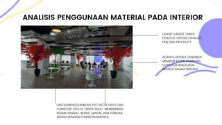 ANALISIS PENGGUNAAN MATERIAL PADA INTERIOR
LANTAI MENGGUNAKAN PVC MOTIF KAYU DAN
FURNITURE DITATA TANPA SEKAT. MEMBERIKAN
KESAN HANGAT, BEBAS, SANTAI, DAN TERBUKA.
SESUAI DENGAN FUNGSI RUANGNYA
LANGIT-LANGIT TANPA
PENUTUP, EXPOSE EXHAUST
FAN DAN PIPA DUCT
ADANYA REPLIKA TANAMAN
MEMBERI KESAN RUANGAN
OUTDOOR WALAUPUN
BERADA DALAM GEDUNG
 