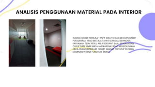 ANALISIS PENGGUNAAN MATERIAL PADA INTERIOR
RUANG LOCKER TERBUKA TANPA SEKAT SESUAI DENGAN HABBIT
PERUSAHAAN YANG BEKERJA TANPA SERAGAM SEHINGGA
KARYAWAN TIDAK PERLU AREA BERGANTI BAJU. PENERANGAN
CUKUP DARI SINAR MATAHARI KARENA FASAD MENGGUNAKAN
KACA. RUANG ISTIRAHAT DIBUAT SANGAT TERTUTUP DENGAN
DOMINASI WARNA FURNITURE MERAH
 