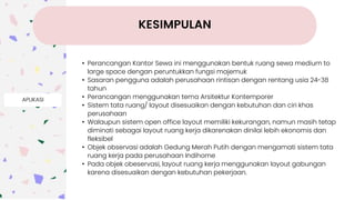 APLIKASI
• Perancangan Kantor Sewa ini menggunakan bentuk ruang sewa medium to
large space dengan peruntukkan fungsi majemuk
• Sasaran pengguna adalah perusahaan rintisan dengan rentang usia 24-38
tahun
• Perancangan menggunakan tema Arsitektur Kontemporer
• Sistem tata ruang/ layout disesuaikan dengan kebutuhan dan ciri khas
perusahaan
• Walaupun sistem open office layout memiliki kekurangan, namun masih tetap
diminati sebagai layout ruang kerja dikarenakan dinilai lebih ekonomis dan
fleksibel
• Objek observasi adalah Gedung Merah Putih dengan mengamati sistem tata
ruang kerja pada perusahaan Indihome
• Pada objek obeservasi, layout ruang kerja menggunakan layout gabungan
karena disesuaikan dengan kebutuhan pekerjaan.
KESIMPULAN
 