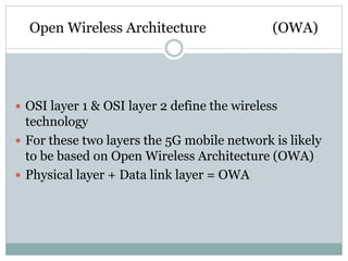 Open Wireless Architecture (OWA)
 OSI layer 1 & OSI layer 2 define the wireless
technology
 For these two layers the 5G mobile network is likely
to be based on Open Wireless Architecture (OWA)
 Physical layer + Data link layer = OWA
 