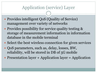 Application (service) Layer
 Provides intelligent QoS (Quality of Service)
management over variety of networks
 Provides possibility for service quality testing &
storage of measurement information in information
database in the mobile terminal
 Select the best wireless connection for given services
 QoS parameters, such as, delay, losses, BW,
reliability, will be stored in DB of 5G mobile
 Presentation layer + Application layer = Application
 