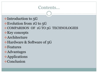 Contents…
Introduction to 5G
Evolution from 1G to 5G
 COMPARISON OF 1G TO 5G TECHNOLOGIES
Key concepts
Architecture
Hardware & Software of 5G
Features
Advantages
Applications
Conclusion
 