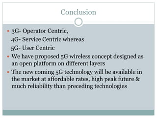 Conclusion
 3G- Operator Centric,
4G- Service Centric whereas
5G- User Centric
 We have proposed 5G wireless concept designed as
an open platform on different layers
 The new coming 5G technology will be available in
the market at affordable rates, high peak future &
much reliability than preceding technologies
 