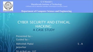 CYBER SECURITY AND ETHICAL
HACKING:
A CASE STUDY
Presented by:-
Guided by:-
Abhishek Padul S . A
Jaipurkar
G S Mandal’s
Marathwada Institute of Technology
(Affiliated with Dr. Babasaheb Ambedkar Technological University, Lonere)
Department of Computer Science and Engineering
 