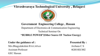Visveshvaraya Technological University , Belagavi
Government Engineering College , Hassan
Department of Electronics & Communication Engineering
Technical Seminar On
“BUBBLE POWER”(Other Source Of Nuclear Energy)
Under the guidance of : Presented By :
Mrs.Bhagyalakshmi R B.E,MTech Archana C S
Assistant Professor 4GH18EC002
GEC Hassan
 