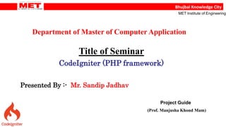 Bhujbal Knowledge City
MET Institute of Engineering
Department of Master of Computer Application
Title of Seminar
CodeIgniter (PHP framework)
Presented By :- Mr. Sandip Jadhav
Project Guide
(Prof. Manjusha Khond Mam)
 