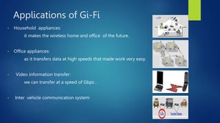 Applications of Gi-Fi
• Household appliances:
it makes the wireless home and office of the future.
• Office appliances:
as it transfers data at high speeds that made work very easy.
• Video information transfer:
we can transfer at a speed of Gbps .
• Inter vehicle communication system:
 