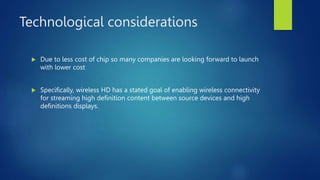 Technological considerations
 Due to less cost of chip so many companies are looking forward to launch
with lower cost
 Specifically, wireless HD has a stated goal of enabling wireless connectivity
for streaming high definition content between source devices and high
definitions displays.
 
