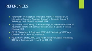REFERENCES
 [1]P.Srikanth, J.R.Thresphine, “Innovative With GI-FI Technology”, In:
International Journal of Advanced Research in Computer Science &
Technology - Vol. 2 Issue 1 Jan-March 2014.
 [2]J. Santhan Kumar Reddy, “Gi-Fi Technology”, In: International Journal of
Advanced Scientific and Technical Research, Issue 3, Volume 1, January-
February 2013.
 [3][1]S. Dheeraj and S. Gopichand, 2002,” Gi-Fi: Technology,” IEEE Trans.
Commun., vol. 52, no.5, pp. 1195-1203.
 [4]Gowtham S Shetty, 2006,” Gi-Fi: Next Generation Wireless Technology,”
IEEE Trans. Commun., vol. 11, no. 4, pp. 324- 352
 