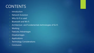 CONTENTS
o Introduction
o Network Evolution
o Why Gi-Fi is used
o Bluetooth and Wi-Fi
o Architecture and Fundamentals technologies of Gi-Fi
o Working
o Features /Advantages
o Disadvantages
o Applications
o Technology Considerations
o Conclusion
 