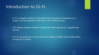 Introduction to Gi-Fi:
 Gi-Fi or Gigabit wireless is the world’s first transceiver integrated on a
single chip that operates at 60 GHz on the CMOS process
 Gi-Fi allows wireless transfer of audio and video data up to 5 gigabits per
second
 Gi-Fi is ten times the current maximum wireless transfer rate usually within
a range of 10 meters
 