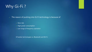 Why Gi-Fi ?
o The reason of pushing into Gi-Fi technology is because of
 Slow rate
 High power consumption
 Low range of frequency operation
Of earlier technologies i.e. Bluetooth and Wi-Fi.
 