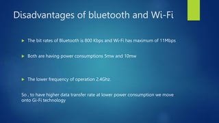 Disadvantages of bluetooth and Wi-Fi
 The bit rates of Bluetooth is 800 Kbps and Wi-Fi has maximum of 11Mbps
 Both are having power consumptions 5mw and 10mw
 The lower frequency of operation 2.4Ghz.
So , to have higher data transfer rate at lower power consumption we move
onto Gi-Fi technology
 
