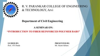 R. V. PARANKAR COLLEGE OF ENGINEERING
& TECHNOLOGY, Arvi
Department of Civil Engineering
A SEMINAR ON:
“INTRODUCTION TO FIBER REINFORCED POLYMER BARS”
GUIDED BY:
Prof. P.P. Pande
PRESENTED BY:
Mr. Akash Akhare
 