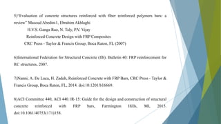 5)“Evaluation of concrete structures reinforced with fiber reinforced polymers bars: a
review” Masoud Abedini1, Ebrahim Akhlaghi
H.V.S. Ganga Rao, N. Taly, P.V. Vijay
Reinforced Concrete Design with FRP Composites
CRC Press - Taylor & Francis Group, Boca Raton, FL (2007)
6)International Federation for Structural Concrete (fib). Bulletin 40: FRP reinforcement for
RC structures, 2007.
7)Nanni, A. De Luca, H. Zadeh, Reinforced Concrete with FRP Bars, CRC Press - Taylor &
Francis Group, Boca Raton, FL, 2014. doi:10.1201/b16669.
8)ACI Committee 440, ACI 440.1R-15: Guide for the design and construction of structural
concrete reinforced with FRP bars, Farmington Hills, MI, 2015.
doi:10.1061/40753(171)158.
 