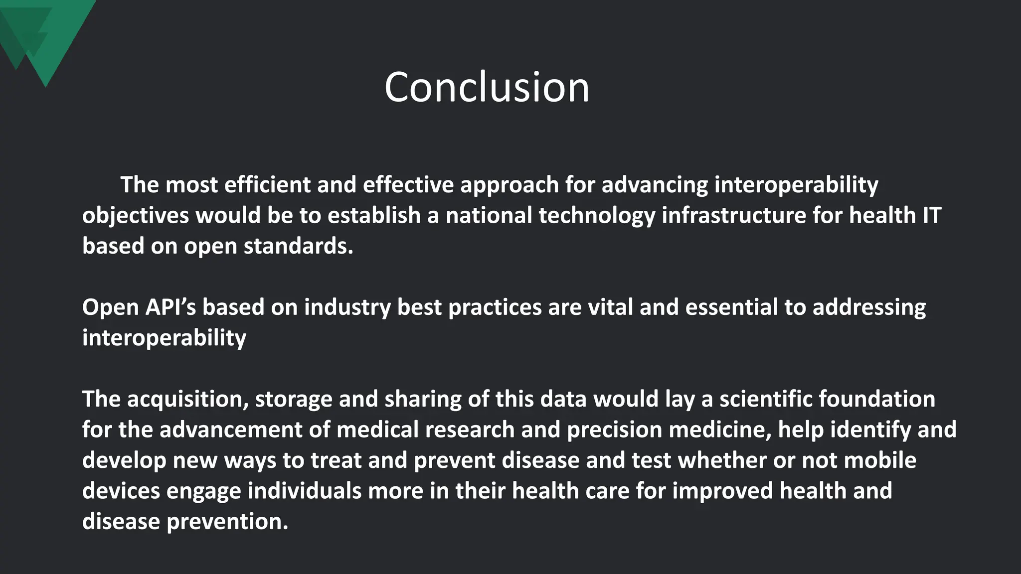 Conclusion
The most efficient and effective approach for advancing interoperability
objectives would be to establish a national technology infrastructure for health IT
based on open standards.
Open API’s based on industry best practices are vital and essential to addressing
interoperability
The acquisition, storage and sharing of this data would lay a scientific foundation
for the advancement of medical research and precision medicine, help identify and
develop new ways to treat and prevent disease and test whether or not mobile
devices engage individuals more in their health care for improved health and
disease prevention.
 