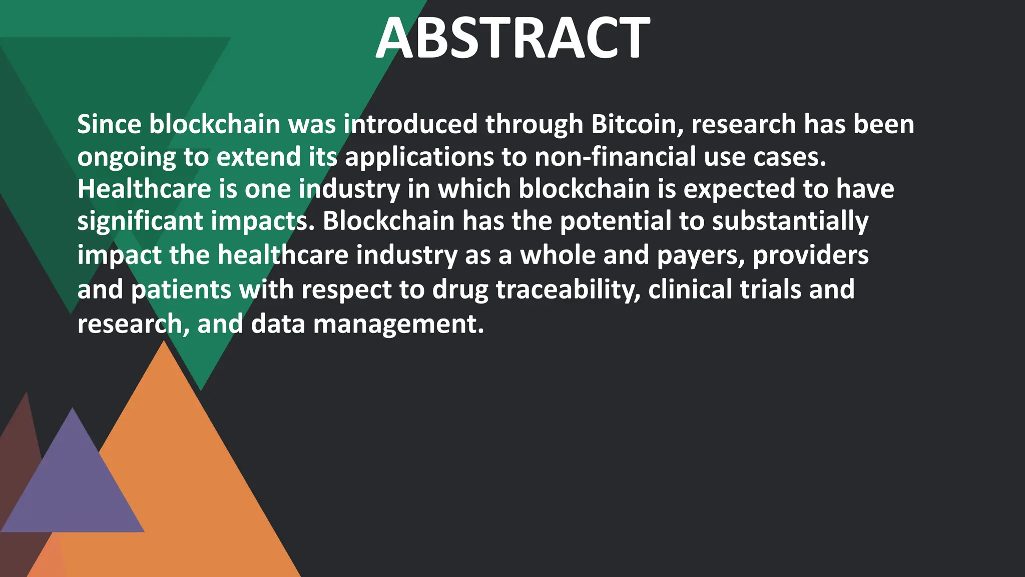 ABSTRACT
Since blockchain was introduced through Bitcoin, research has been
ongoing to extend its applications to non-financial use cases.
Healthcare is one industry in which blockchain is expected to have
significant impacts. Blockchain has the potential to substantially
impact the healthcare industry as a whole and payers, providers
and patients with respect to drug traceability, clinical trials and
research, and data management.
 