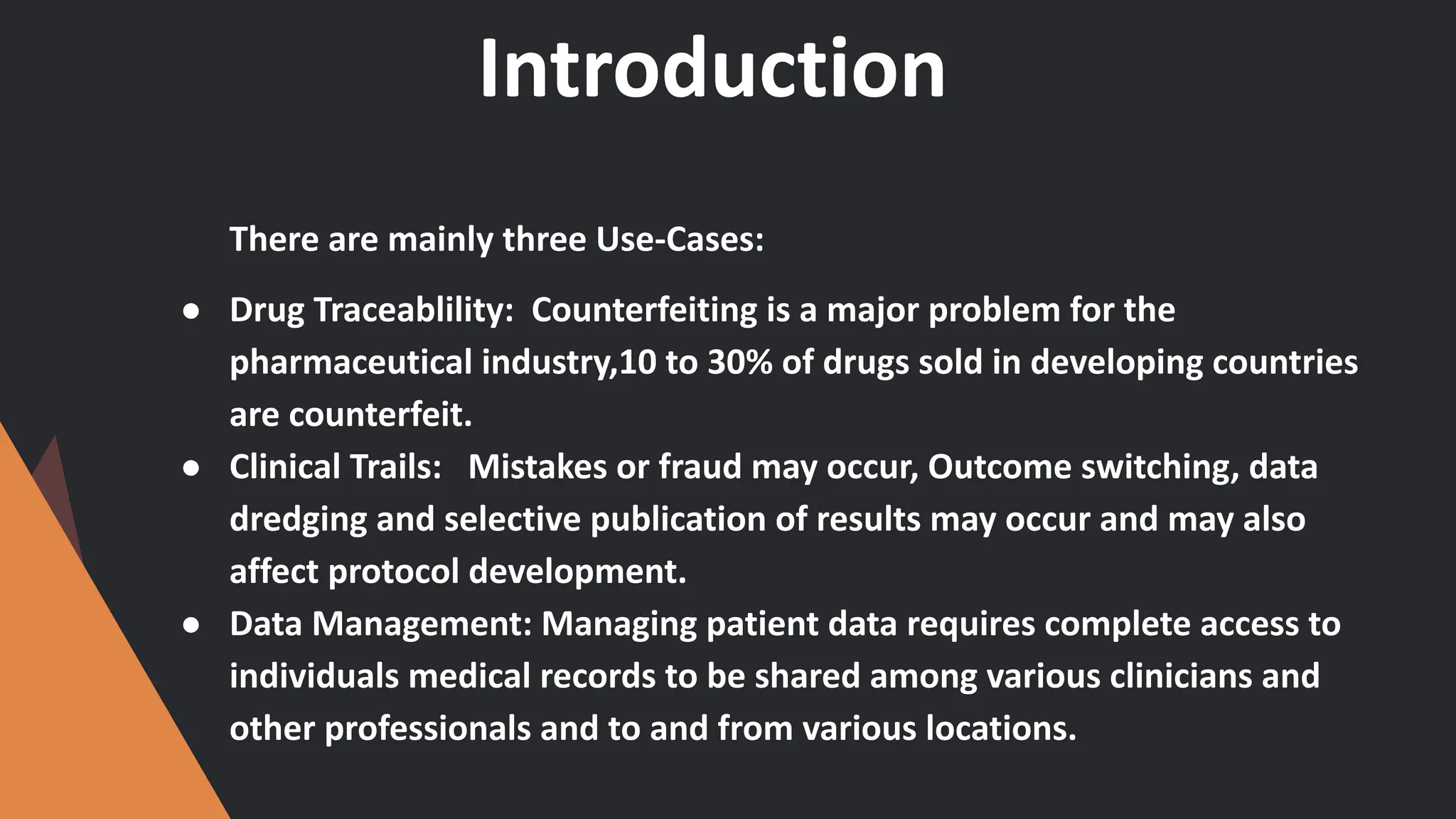 Introduction
There are mainly three Use-Cases:
● Drug Traceablility: Counterfeiting is a major problem for the
pharmaceutical industry,10 to 30% of drugs sold in developing countries
are counterfeit.
● Clinical Trails: Mistakes or fraud may occur, Outcome switching, data
dredging and selective publication of results may occur and may also
affect protocol development.
● Data Management: Managing patient data requires complete access to
individuals medical records to be shared among various clinicians and
other professionals and to and from various locations.
 