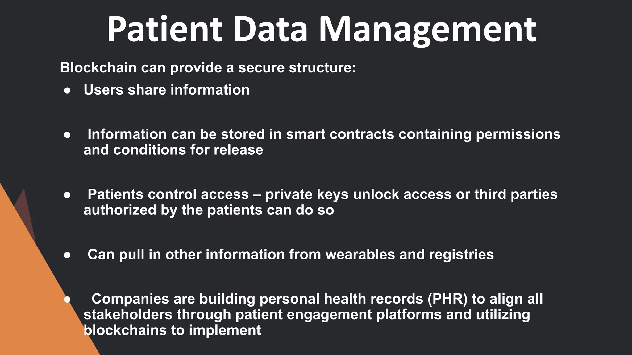 Patient Data Management
Blockchain can provide a secure structure:
● Users share information
● Information can be stored in smart contracts containing permissions
and conditions for release
● Patients control access – private keys unlock access or third parties
authorized by the patients can do so
● Can pull in other information from wearables and registries
● Companies are building personal health records (PHR) to align all
stakeholders through patient engagement platforms and utilizing
blockchains to implement
 