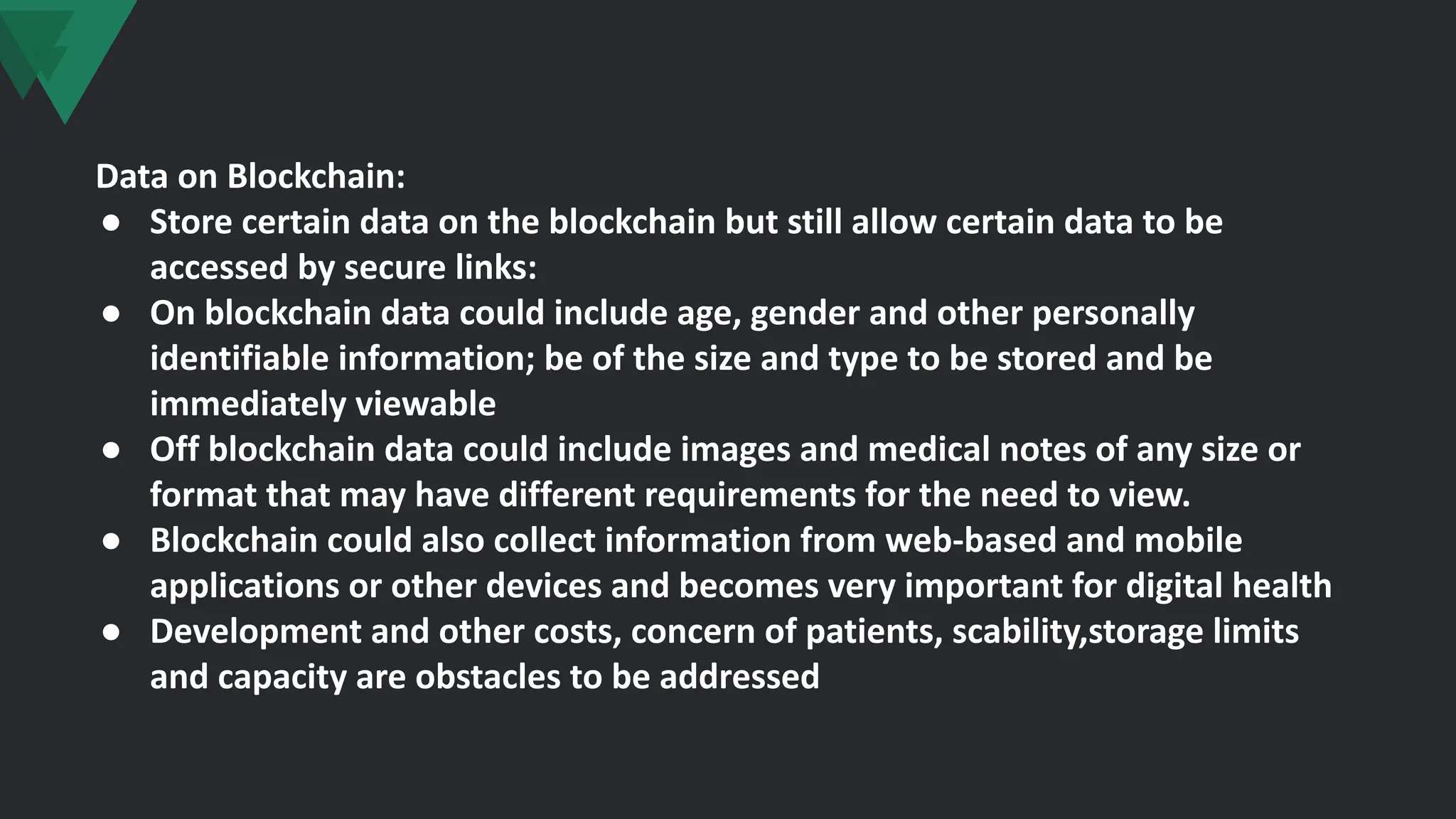 Data on Blockchain:
● Store certain data on the blockchain but still allow certain data to be
accessed by secure links:
● On blockchain data could include age, gender and other personally
identifiable information; be of the size and type to be stored and be
immediately viewable
● Off blockchain data could include images and medical notes of any size or
format that may have different requirements for the need to view.
● Blockchain could also collect information from web-based and mobile
applications or other devices and becomes very important for digital health
● Development and other costs, concern of patients, scability,storage limits
and capacity are obstacles to be addressed
 