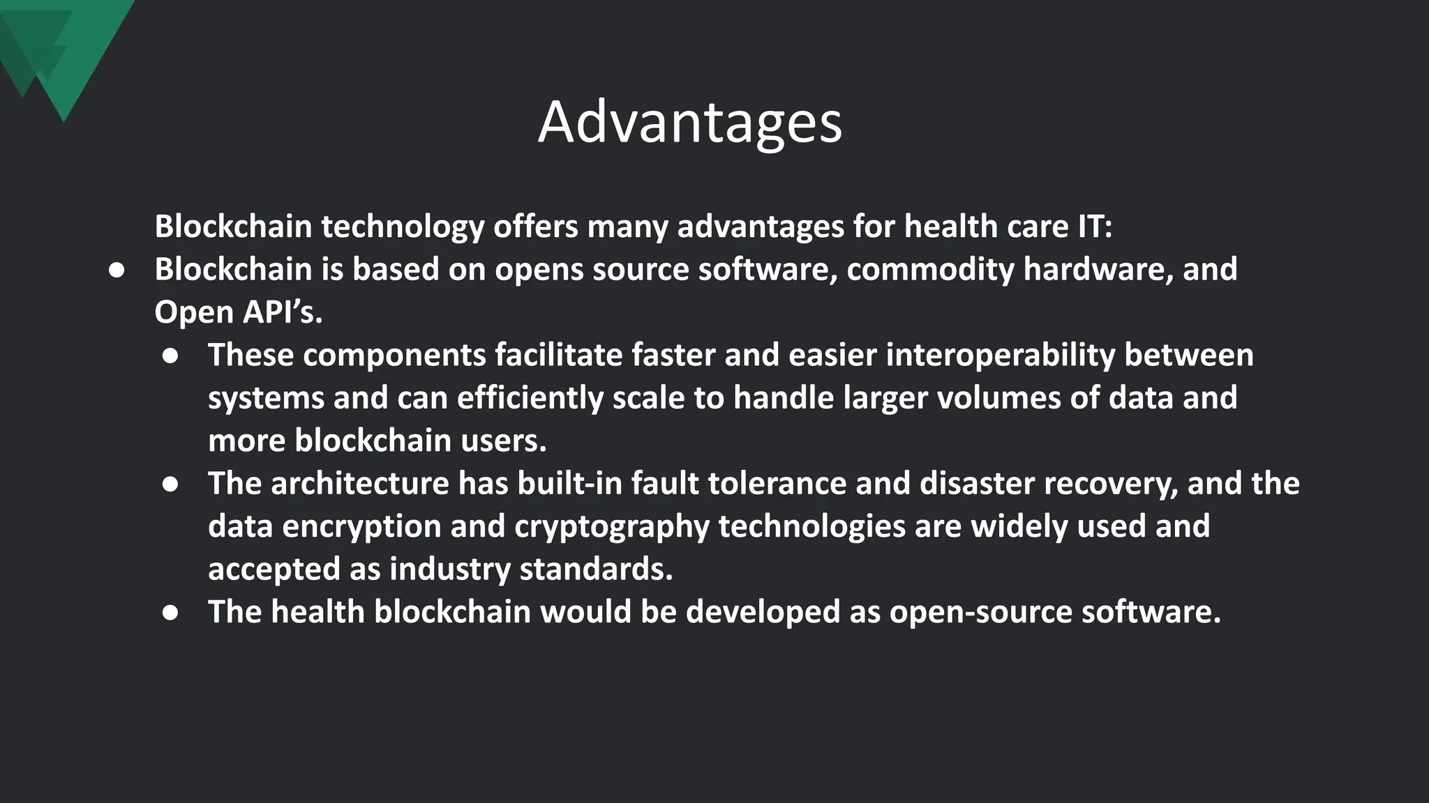 Advantages
Blockchain technology offers many advantages for health care IT:
● Blockchain is based on opens source software, commodity hardware, and
Open API’s.
● These components facilitate faster and easier interoperability between
systems and can efficiently scale to handle larger volumes of data and
more blockchain users.
● The architecture has built-in fault tolerance and disaster recovery, and the
data encryption and cryptography technologies are widely used and
accepted as industry standards.
● The health blockchain would be developed as open-source software.
 
