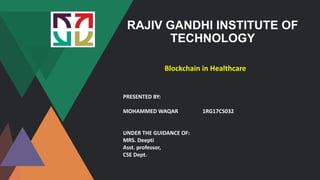 RAJIV GANDHI INSTITUTE OF
TECHNOLOGY
Blockchain in Healthcare
PRESENTED BY:
MOHAMMED WAQAR 1RG17CS032
UNDER THE GUIDANCE OF:
MRS. Deepti
Asst. professor,
CSE Dept.
 