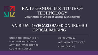 RAJIV GANDHI INSTITUTE OF
TECHNOLOGY
Department of Computer Science & Engineering
UNDER THE GUIDANCE OF:
MRS. PUSHPLATA DUBEY
ASST. PROFESSOR DEPT OF
COMPUTER SCIENCE
A VIRTUAL KEYBOARD BASED ON TRUE-3D
OPTICAL RANGING
PRESENTED BY,
MOHAMMED TOUSEEF
(1RG17CS031)
 