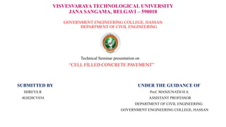 VISVESVARAYA TECHNOLOGICAL UNIVERSITY
JANA SANGAMA, BELGAVI – 590018
GOVERNMENT ENGINEERING COLLEGE, HASSAN
DEPARTMENT OF CIVIL ENGINEERING
Technical Seminar presentation on
“CELL FILLED CONCRETE PAVEMENT”
SUBMITTED BY UNDER THE GUIDANCE OF
SHREYA R Prof. MANJUNATH H A
4GH20CV034 ASSISTANT PROFESSOR
DEPARTMENT OF CIVIL ENGINEERING
GOVERNMENT ENGINEERING COLLEGE, HASSAN
 