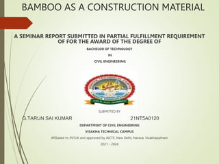BAMBOO AS A CONSTRUCTION MATERIAL
A SEMINAR REPORT SUBMITTED IN PARTIAL FULFILLMENT REQUIREMENT
OF FOR THE AWARD OF THE DEGREE OF
BACHELOR OF TECHNOLOGY
IN
CIVIL ENGINEERING
SUBMITTED BY
G.TARUN SAI KUMAR 21NT5A0120
DEPARTMENT OF CIVIL ENGINEERING
VISAKHA TECHNICAL CAMPUS
Affiliated to JNTUK and approved by AICTE, New Delhi, Narava, Visakhapatnam
2021 – 2024
 