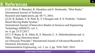 8. References
16 March 2020 9
[1] G. Bhor, P. Bhandari, R. Ghodekar and S. Deshmukh, "Mini Radar,"
International Journal of Technical
Research and Applications, pp. 68-71, 2016.
[2] D. B. Kadam, Y. B. Patil, K. V. Chougale and. S. S. Perdeshi, "Arduino
Based Moving Radar System,"
International Journal of Innovative Studies in Sciences and Engineering
Technology (IJISSET), vol. 3,
no. 4, pp. 23-27,2017.
[3] T. P. Rajan, K. K. Jithin, K. S. Hareesh, C. A. Habeeburahman and. A.
Jithin, "Range Detection based
on Ultrasonic Principle," International Journal of Advanced Research in
Electrical, Electronics and
Instrumentation Engineering, vol. 3, no. 2, pp. 7638-7643, 2014.
Jaihind College Of Engineering,Kuran Project Presentation
10
 