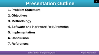 Presentation Outline
16 March 2020
1. Problem Statement
2. Objectives
3. Methodology
4. Software and Hardware Requirements
5. Implementation
6. Conclusion
7. References
16 March 2020 Jaihind College Of Engineering,Kuran Project Presentation
2
 