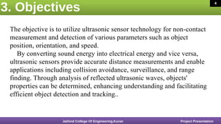 3. Objectives
16 March 2020 4
The objective is to utilize ultrasonic sensor technology for non-contact
measurement and detection of various parameters such as object
position, orientation, and speed.
By converting sound energy into electrical energy and vice versa,
ultrasonic sensors provide accurate distance measurements and enable
applications including collision avoidance, surveillance, and range
finding. Through analysis of reflected ultrasonic waves, objects'
properties can be determined, enhancing understanding and facilitating
efficient object detection and tracking..
Jaihind College Of Engineering,Kuran Project Presentation
4
 