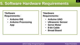 5. Software Hardware Requirements
6
16 March 2020
*Software
Requirements:
*Hardware
Requirements:
• Arduino IDE
• Arduino Processing
App
• Arduino UNO
• Ultrasonic Sensor
• Servo Motar
• 8-bit Cable
• Bread Board
Jaihind College Of Engineering,Kuran Project Presentation
6
 