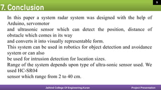 7. Conclusion
16 March 2020 8
In this paper a system radar system was designed with the help of
Arduino, servomotor
and ultrasonic sensor which can detect the position, distance of
obstacle which comes in its way
and converts it into visually representable form.
This system can be used in robotics for object detection and avoidance
system or can also
be used for intrusion detection for location sizes.
Range of the system depends upon type of ultra-sonic sensor used. We
used HC-SR04
sensor which range from 2 to 40 cm.
Jaihind College Of Engineering,Kuran Project Presentation
9
 