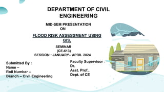 DEPARTMENT OF CIVIL
ENGINEERING
MID-SEM PRESENTATION
ON
SEMINAR
(CE-613)
SESSION : JANUARY– APRIL 2024
Submitted By :
Name –
Roll Number –
Branch – Civil Engineering
Faculty Supervisor :
Dr.
Asst. Prof.,
Dept. of CE
FLOOD RISK ASSESSMENT USING
GIS.
 