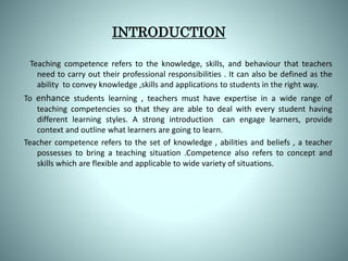 INTRODUCTION
Teaching competence refers to the knowledge, skills, and behaviour that teachers
need to carry out their professional responsibilities . It can also be defined as the
ability to convey knowledge ,skills and applications to students in the right way.
To enhance students learning , teachers must have expertise in a wide range of
teaching competencies so that they are able to deal with every student having
different learning styles. A strong introduction can engage learners, provide
context and outline what learners are going to learn.
Teacher competence refers to the set of knowledge , abilities and beliefs , a teacher
possesses to bring a teaching situation .Competence also refers to concept and
skills which are flexible and applicable to wide variety of situations.
 